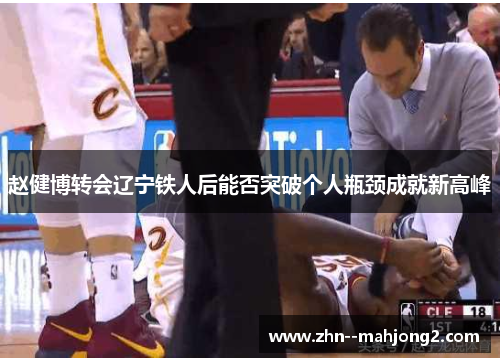 赵健博转会辽宁铁人后能否突破个人瓶颈成就新高峰 赵健博转会辽宁铁人后能否突破个人瓶颈成就新高峰