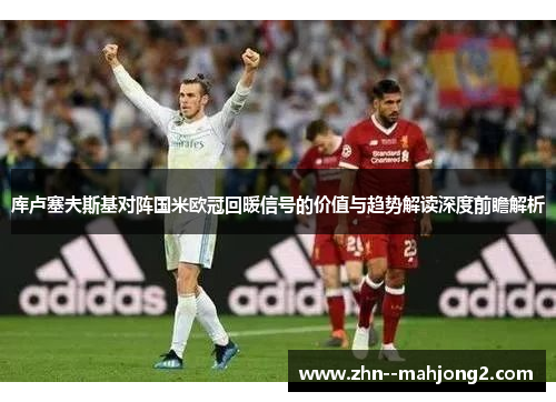 库卢塞夫斯基对阵国米欧冠回暖信号的价值与趋势解读深度前瞻解析