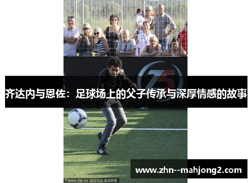 齐达内与恩佐:足球场上的父子传承与深厚情感的故事 齐达内与恩佐:足球场上的父子传承与深厚情感的故事