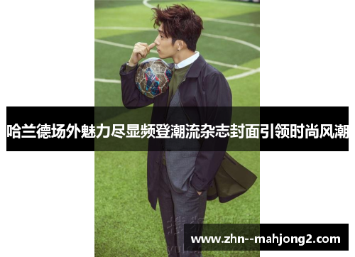 哈兰德场外魅力尽显频登潮流杂志封面引领时尚风潮