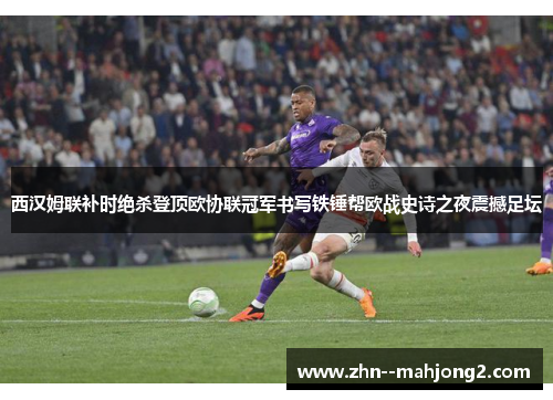 西汉姆联补时绝杀登顶欧协联冠军书写铁锤帮欧战史诗之夜震撼足坛 西汉姆联补时绝杀登顶欧协联冠军书写铁锤帮欧战史诗之夜震撼足坛