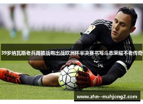 39岁纳瓦斯老兵再披战袍出战欧洲杯半决赛书写斗志荣耀不老传奇