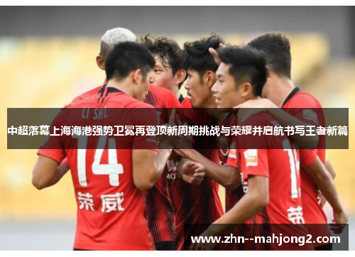 中超落幕上海海港强势卫冕再登顶新周期挑战与荣耀并启航书写王者新篇 中超落幕上海海港强势卫冕再登顶新周期挑战与荣耀并启航书写王者新篇