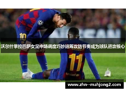 沃尔什掌控巴萨女足中场调度巧妙运筹攻防节奏成为球队进攻核心