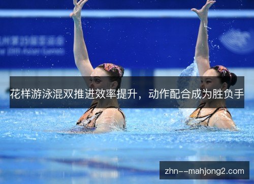 花样游泳混双推进效率提升,动作配合成为胜负手 花样游泳混双推进效率提升,动作配合成为胜负手